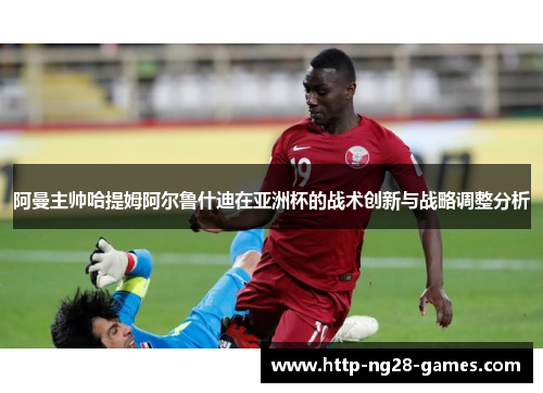 阿曼主帅哈提姆阿尔鲁什迪在亚洲杯的战术创新与战略调整分析